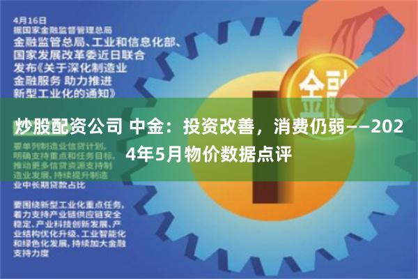 炒股配资公司 中金：投资改善，消费仍弱——2024年5月物价数据点评