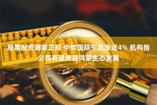 股票配资哪家正规 中软国际午后涨近4% 机构指公司有望受益鸿蒙生态发展