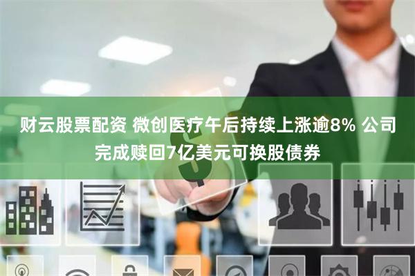 财云股票配资 微创医疗午后持续上涨逾8% 公司完成赎回7亿美元可换股债券