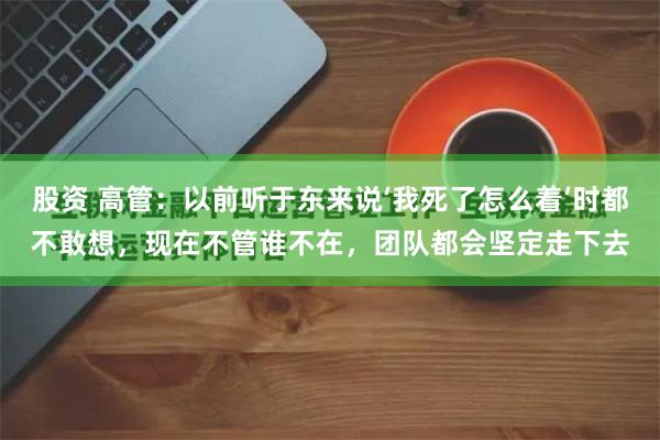 股资 高管：以前听于东来说‘我死了怎么着’时都不敢想，现在不管谁不在，团队都会坚定走下去