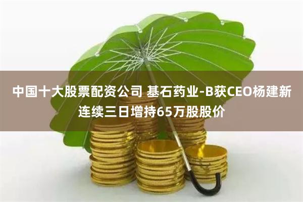 中国十大股票配资公司 基石药业-B获CEO杨建新连续三日增持65万股股价