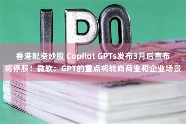 香港配资炒股 Copilot GPTs发布3月后宣布将停服！微软：GPT的重点将转向商业和企业场景