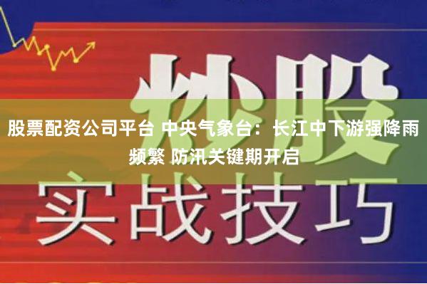 股票配资公司平台 中央气象台：长江中下游强降雨频繁 防汛关键期开启