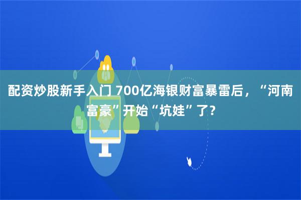 配资炒股新手入门 700亿海银财富暴雷后，“河南富豪”开始“坑娃”了？