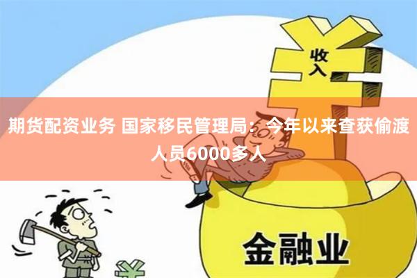 期货配资业务 国家移民管理局：今年以来查获偷渡人员6000多人