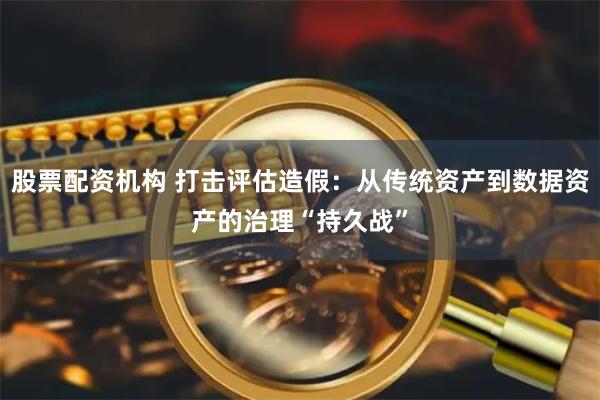 股票配资机构 打击评估造假：从传统资产到数据资产的治理“持久战”