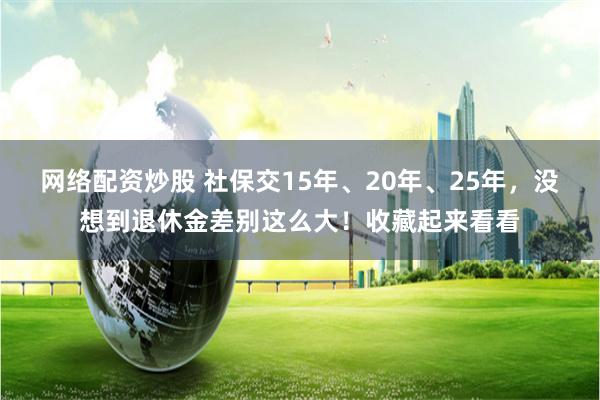 网络配资炒股 社保交15年、20年、25年，没想到退休金差别这么大！收藏起来看看