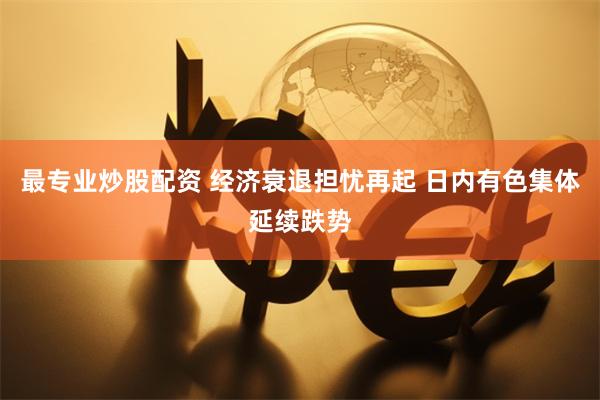 最专业炒股配资 经济衰退担忧再起 日内有色集体延续跌势