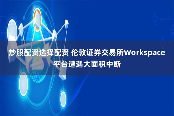 炒股配资选择配资 伦敦证券交易所Workspace平台遭遇大面积中断