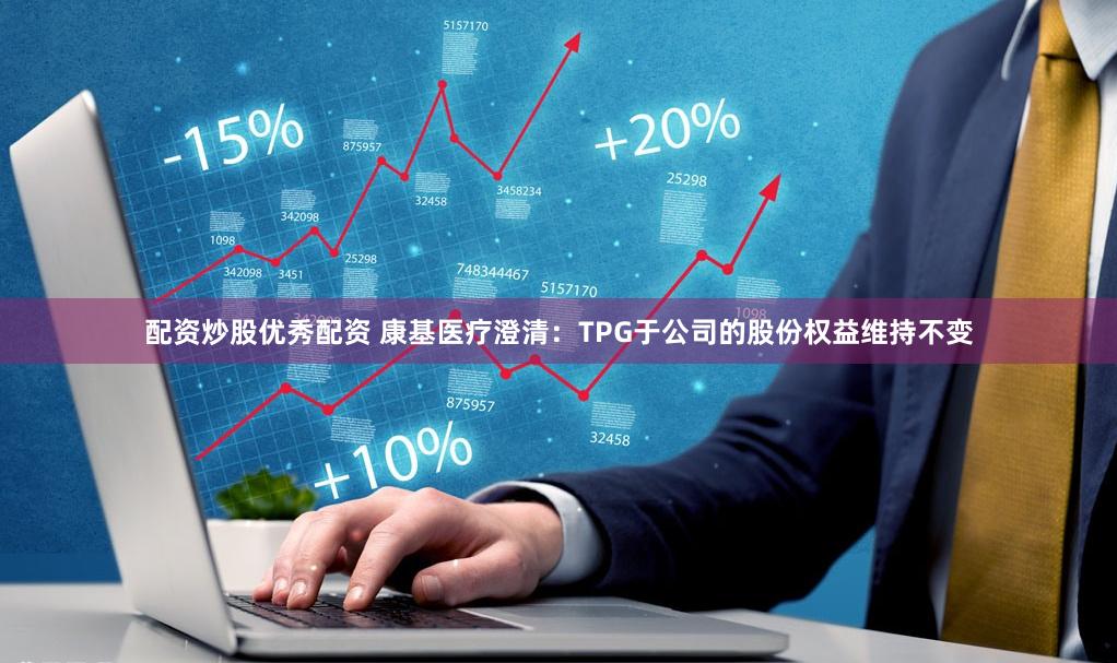 配资炒股优秀配资 康基医疗澄清：TPG于公司的股份权益维持不变