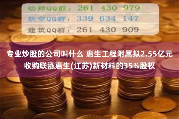 专业炒股的公司叫什么 惠生工程附属拟2.55亿元收购联泓惠生(江苏)新材料的35%股权