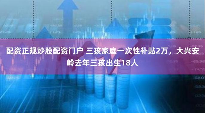 配资正规炒股配资门户 三孩家庭一次性补贴2万，大兴安岭去年三孩出生18人