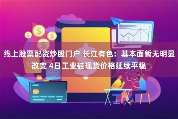 线上股票配资炒股门户 长江有色：基本面暂无明显改变 4日工业硅现货价格延续平稳