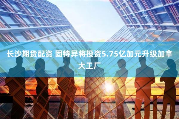 长沙期货配资 固特异将投资5.75亿加元升级加拿大工厂