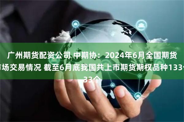 广州期货配资公司 中期协：2024年6月全国期货市场交易情况 截至6月底我国共上市期货期权品种133个