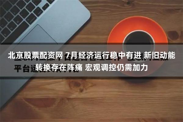 北京股票配资网 7月经济运行稳中有进 新旧动能转换存在阵痛 宏观调控仍需加力