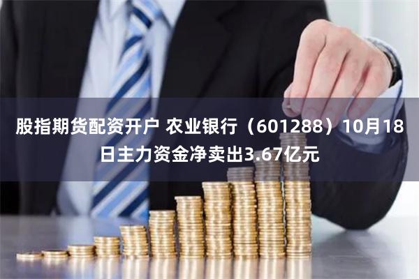 股指期货配资开户 农业银行（601288）10月18日主力资金净卖出3.67亿元