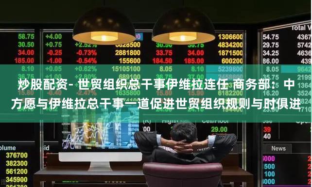 炒股配资- 世贸组织总干事伊维拉连任 商务部：中方愿与伊维拉总干事一道促进世贸组织规则与时俱进