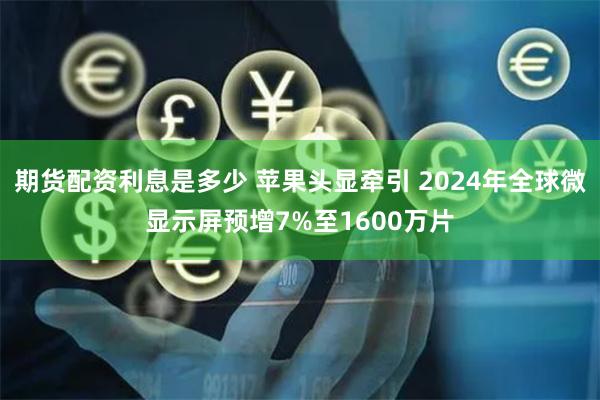 期货配资利息是多少 苹果头显牵引 2024年全球微显示屏预增7%至1600万片