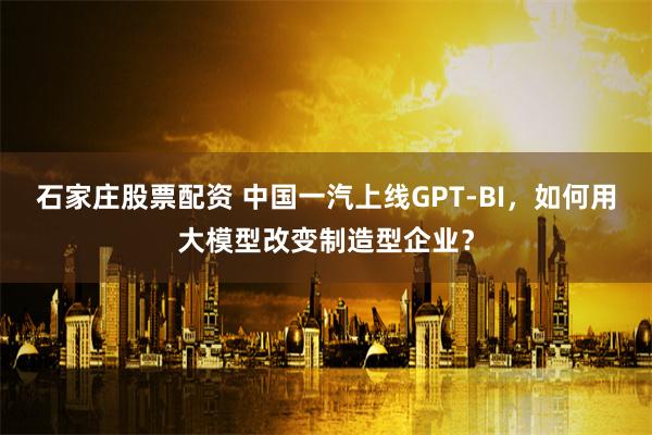 石家庄股票配资 中国一汽上线GPT-BI，如何用大模型改变制造型企业？