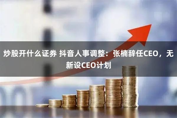 炒股开什么证券 抖音人事调整：张楠辞任CEO，无新设CEO计划