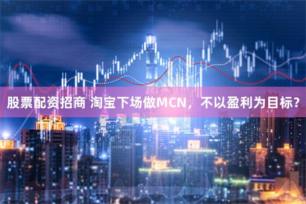 股票配资招商 淘宝下场做MCN，不以盈利为目标？