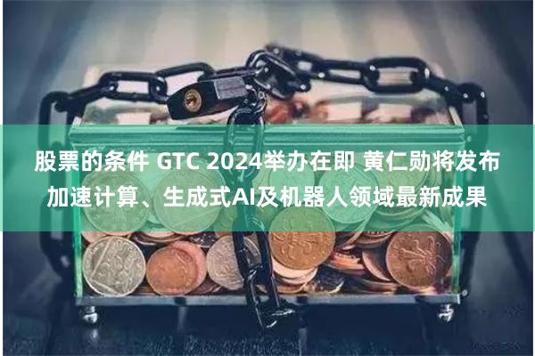 股票的条件 GTC 2024举办在即 黄仁勋将发布加速计算、生成式AI及机器人领域最新成果