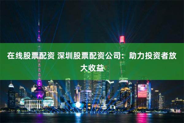 在线股票配资 深圳股票配资公司：助力投资者放大收益