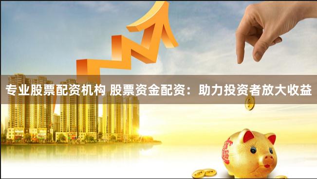 专业股票配资机构 股票资金配资：助力投资者放大收益