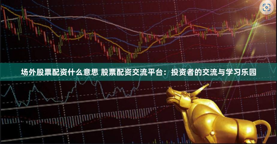 场外股票配资什么意思 股票配资交流平台：投资者的交流与学习乐园