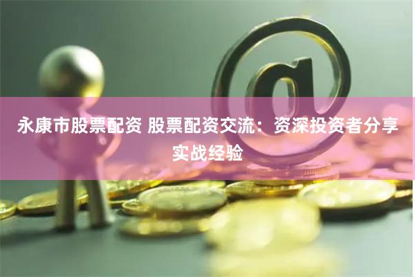 永康市股票配资 股票配资交流：资深投资者分享实战经验
