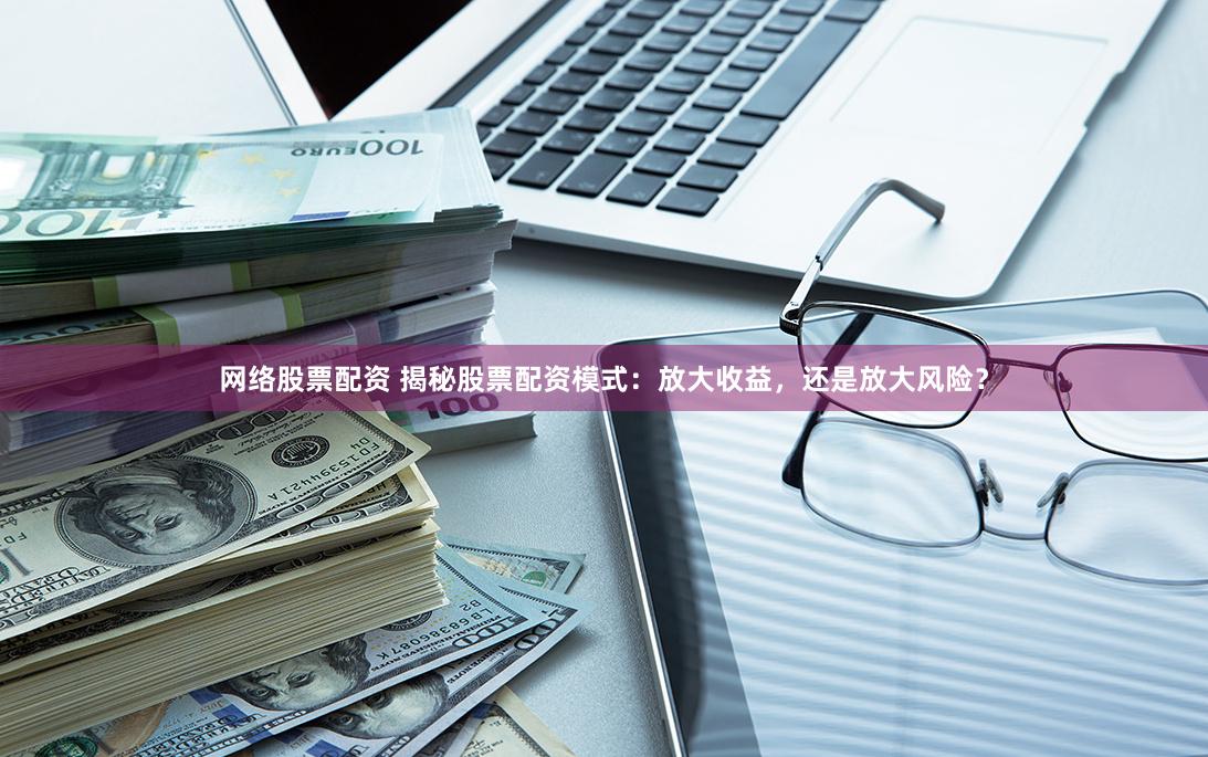 网络股票配资 揭秘股票配资模式：放大收益，还是放大风险？