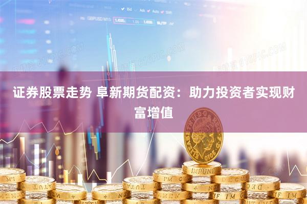 证券股票走势 阜新期货配资：助力投资者实现财富增值