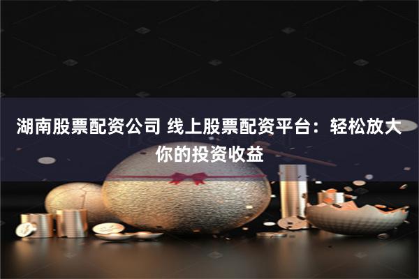 湖南股票配资公司 线上股票配资平台：轻松放大你的投资收益