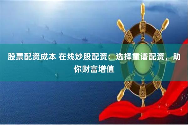 股票配资成本 在线炒股配资：选择靠谱配资，助你财富增值
