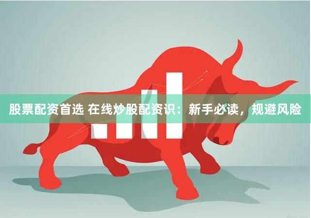 股票配资首选 在线炒股配资识：新手必读，规避风险