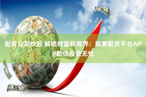 配资公司炒股 解锁财富新境界：股票配资平台APP助你投资无忧