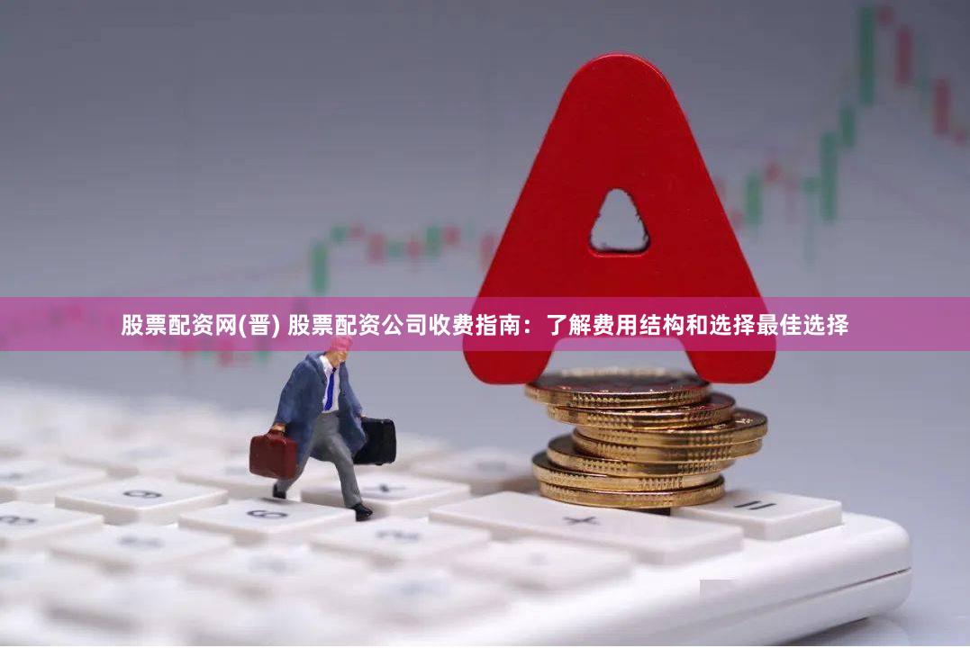 股票配资网(晋) 股票配资公司收费指南：了解费用结构和选择最佳选择