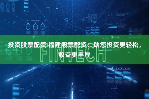 投资股票配资 福建股票配资：助您投资更轻松，收益更丰厚