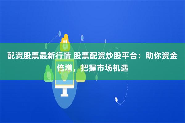 配资股票最新行情 股票配资炒股平台：助你资金倍增，把握市场机遇