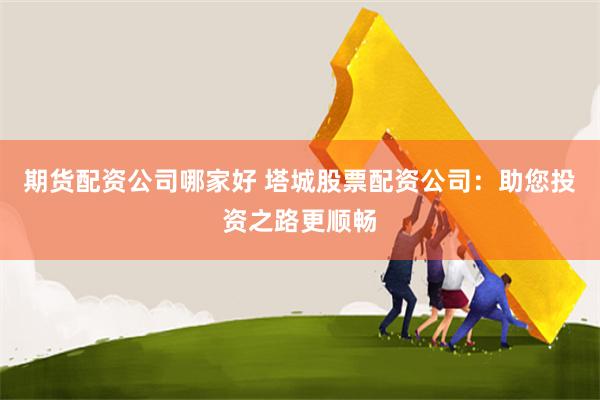 期货配资公司哪家好 塔城股票配资公司：助您投资之路更顺畅