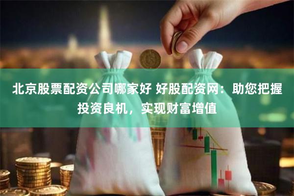北京股票配资公司哪家好 好股配资网：助您把握投资良机，实现财富增值