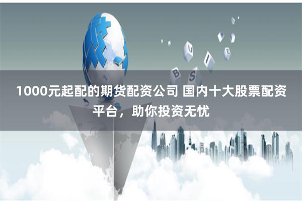 1000元起配的期货配资公司 国内十大股票配资平台，助你投资无忧